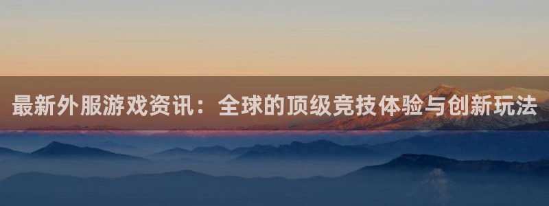 欧博娱乐注册平台：最新外服游戏资讯：全球的顶级竞技体验与创新